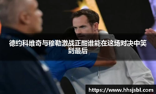 德约科维奇与穆勒激战正酣谁能在这场对决中笑到最后